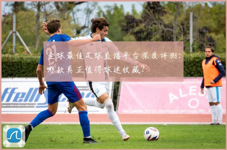 全球最佳足球直播平台深度评测：哪款真正值得球迷收藏？