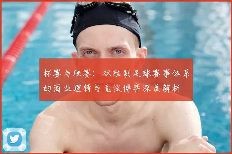 杯赛与联赛:双轨制足球赛事体系的商业逻辑与竞技博弈深度解析