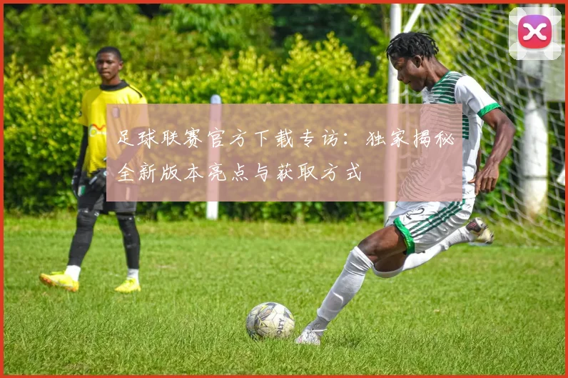 足球联赛官方下载专访:独家揭秘全新版本亮点与获取方式