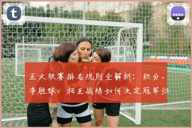 五大联赛排名规则全解析：积分、净胜球、相互战绩如何决定冠军归属？