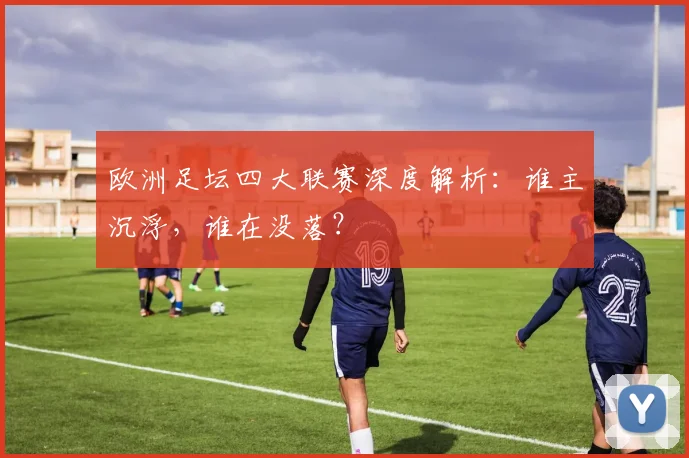 欧洲足坛四大联赛深度解析：谁主沉浮，谁在没落？