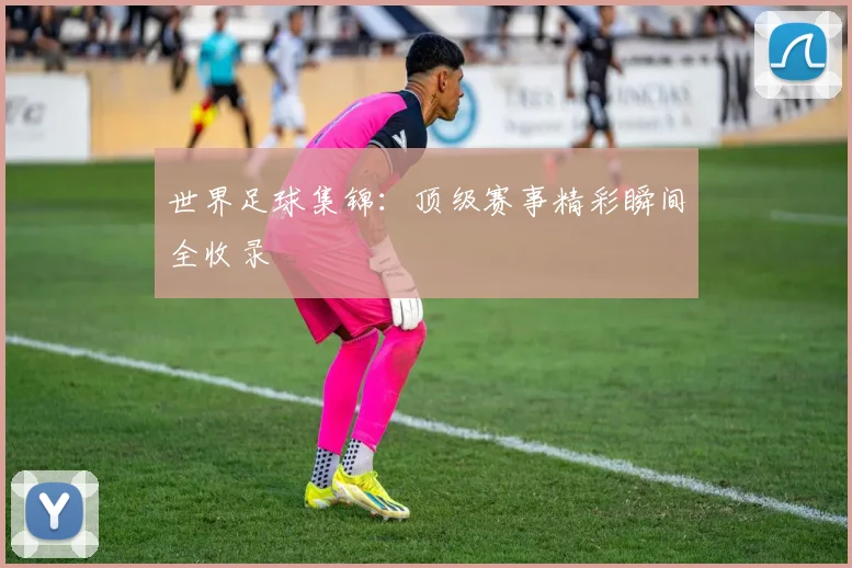 世界足球集锦：顶级赛事精彩瞬间全收录