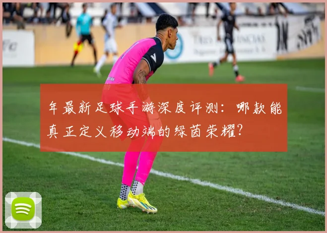 年最新足球手游深度评测:哪款能真正定义移动端的绿茵荣耀?