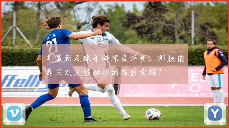 年最新足球手游深度评测：哪款能真正定义移动端的绿茵荣耀？